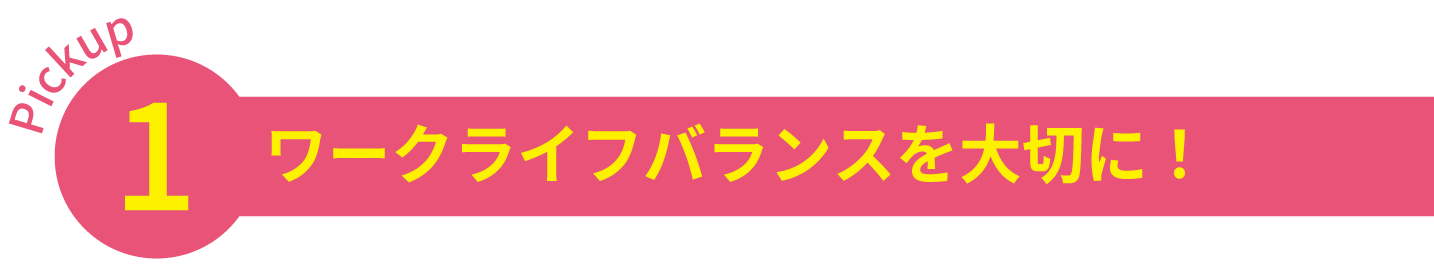 Pickup1 ワークライフバランスを大切に！