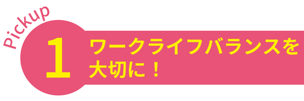 Pickup1 ワークライフバランスを大切に！